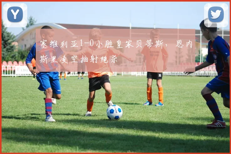 塞维利亚1-0小胜皇家贝蒂斯,恩内斯里凌空抽射绝杀