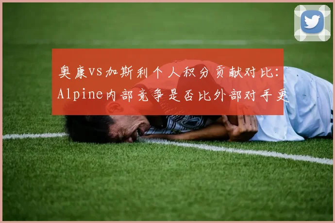 奥康vs加斯利个人积分贡献对比：Alpine内部竞争是否比外部对手更激烈