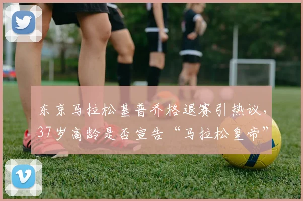 东京马拉松基普乔格退赛引热议，37岁高龄是否宣告“马拉松皇帝”时代终结？