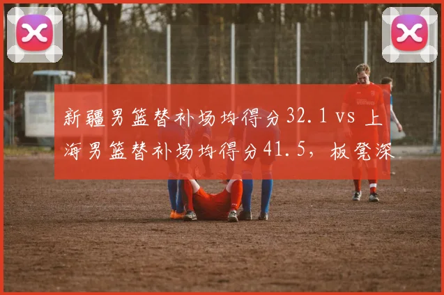 新疆男篮替补场均得分32.1 vs 上海男篮替补场均得分41.5,板凳深度决定走向