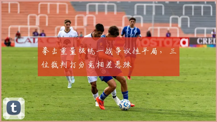 拳击重量级统一战争议性平局，三位裁判打分竟相差悬殊