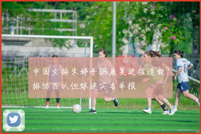 中国女排朱婷手腕康复进程造假？排协否认但球迷实名举报