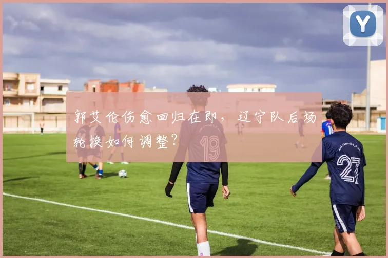 郭艾伦伤愈回归在即，辽宁队后场轮换如何调整？